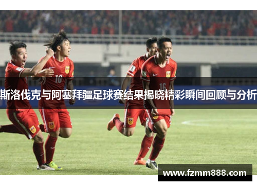 斯洛伐克与阿塞拜疆足球赛结果揭晓精彩瞬间回顾与分析